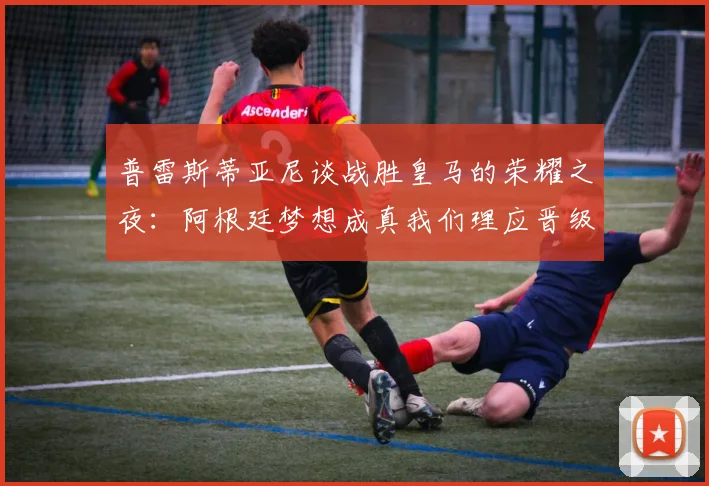 普雷斯蒂亚尼谈战胜皇马的荣耀之夜：阿根廷梦想成真我们理应晋级