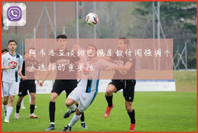 阿韦洛亚谈姆巴佩度假传闻强调个人选择的重要性