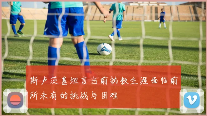 斯卢茨基坦言当前执教生涯面临前所未有的挑战与困难
