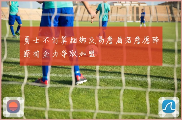 勇士不打算捆绑交易詹眉若詹愿降薪将全力争取加盟