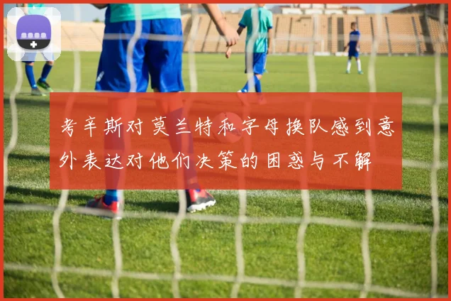 考辛斯对莫兰特和字母换队感到意外表达对他们决策的困惑与不解