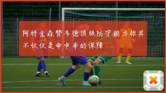 阿特金森赞韦德顶级防守能力称其不仅仅是命中率的保障