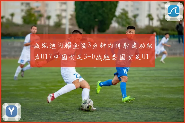 成宛迪闪耀全场3分钟内传射建功助力U17中国女足3-0战胜泰国女足U17