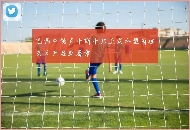 巴西中场卢卡斯卡尔正式加盟南通支云开启新篇章