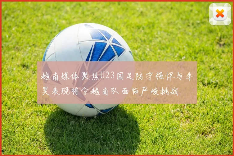越南媒体聚焦U23国足防守强悍与李昊表现将令越南队面临严峻挑战