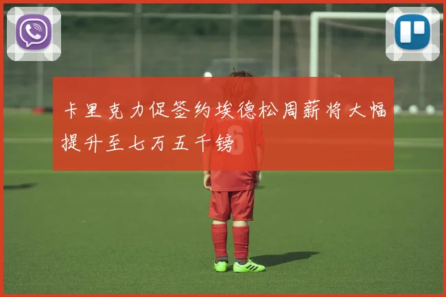 卡里克力促签约埃德松周薪将大幅提升至七万五千镑